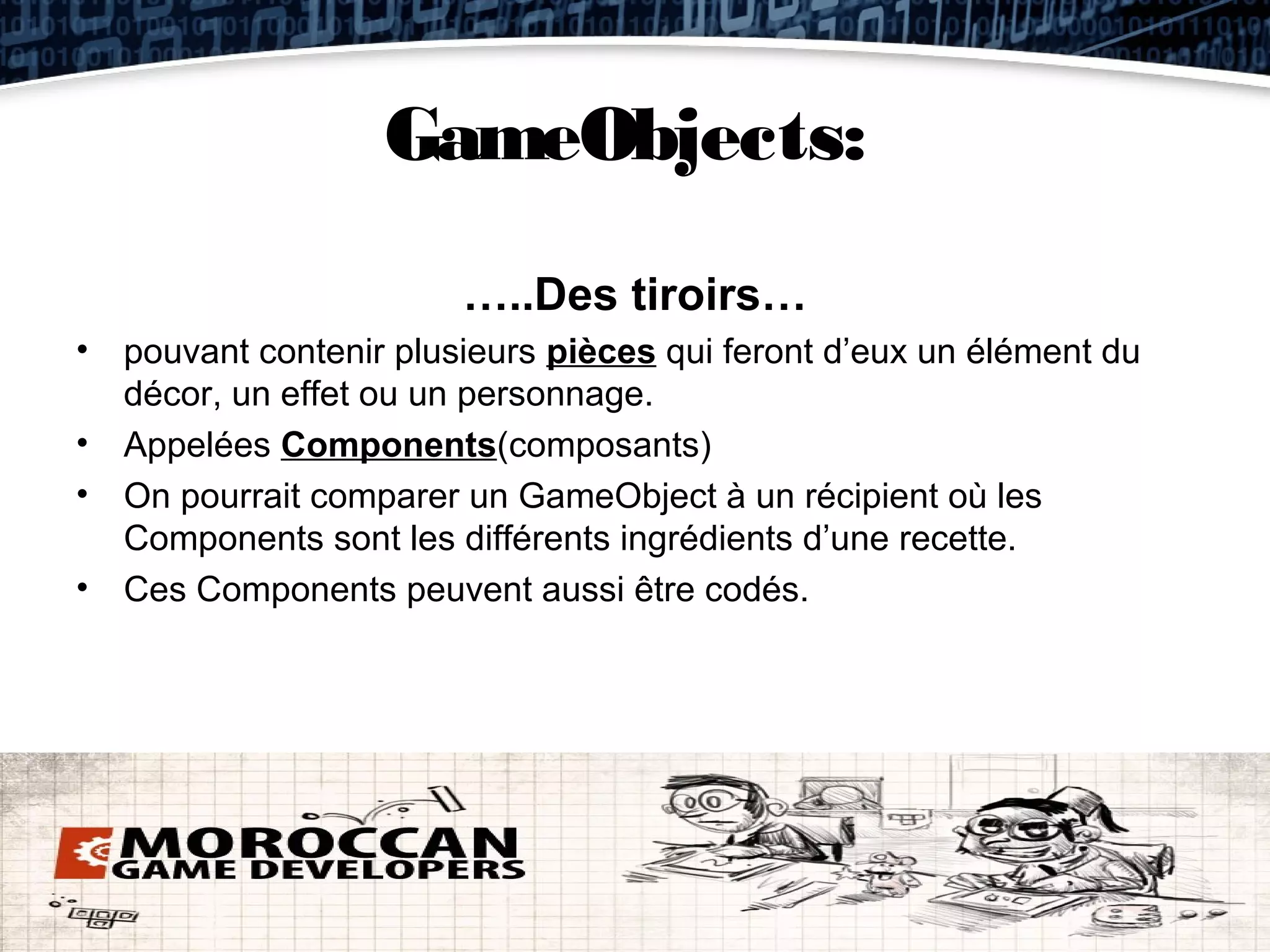 GameObjects:
                       …..Des tiroirs…
• pouvant contenir plusieurs pièces qui feront d’eux un élément du
  décor, un effet ou un personnage.
• Appelées Components(composants)
• On pourrait comparer un GameObject à un récipient où les
  Components sont les différents ingrédients d’une recette.
• Ces Components peuvent aussi être codés.
 