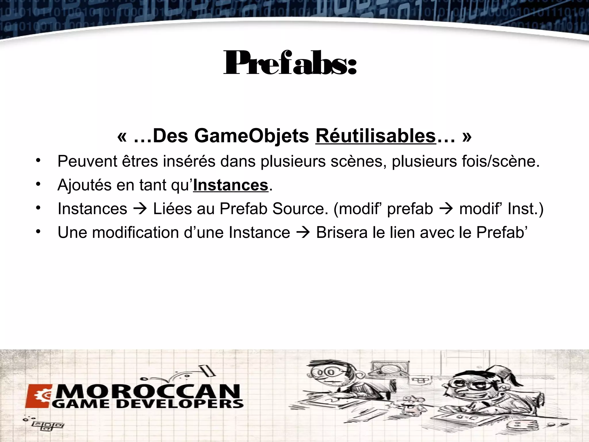 Prefabs:
            « …Des GameObjets Réutilisables… »
•   Peuvent êtres insérés dans plusieurs scènes, plusieurs fois/scène.
•   Ajoutés en tant qu’Instances.
•   Instances  Liées au Prefab Source. (modif’ prefab  modif’ Inst.)
•   Une modification d’une Instance  Brisera le lien avec le Prefab’
 