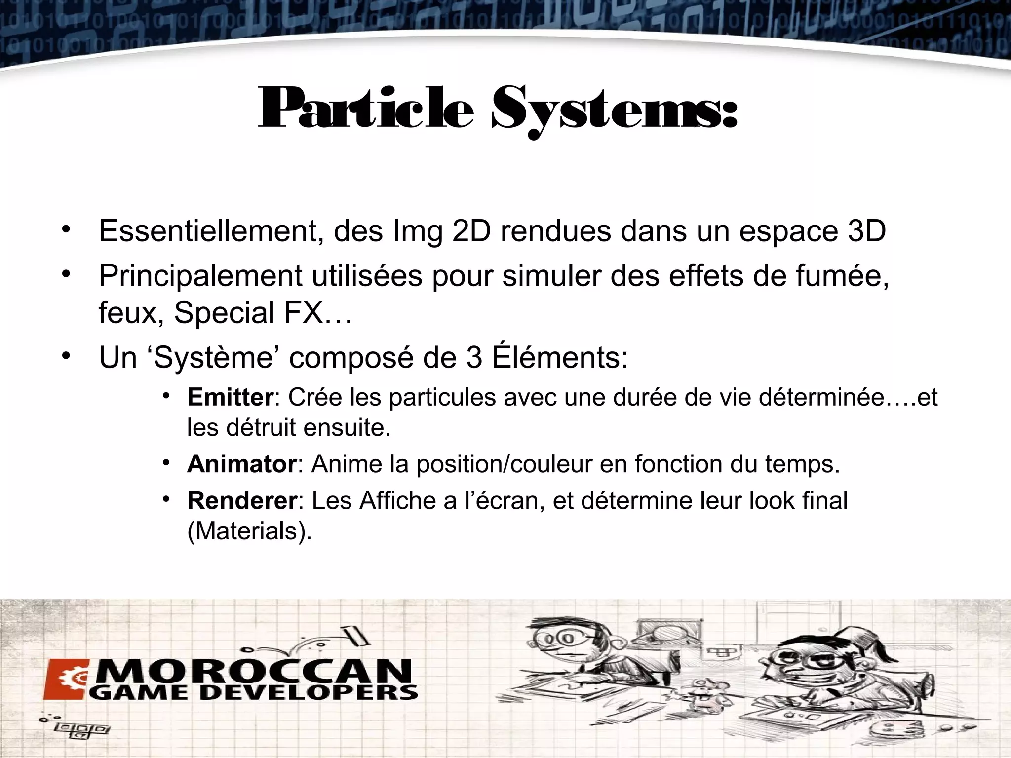 Particle Systems:
• Essentiellement, des Img 2D rendues dans un espace 3D
• Principalement utilisées pour simuler des effets de fumée,
  feux, Special FX…
• Un ‘Système’ composé de 3 Éléments:
       • Emitter: Crée les particules avec une durée de vie déterminée….et
         les détruit ensuite.
       • Animator: Anime la position/couleur en fonction du temps.
       • Renderer: Les Affiche a l’écran, et détermine leur look final
         (Materials).
 