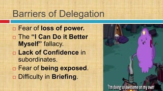 Barriers of Delegation
 Fear of loss of power.
 The “I Can Do it Better
Myself” fallacy.
 Lack of Confidence in
subordinates.
 Fear of being exposed.
 Difficulty in Briefing.
 