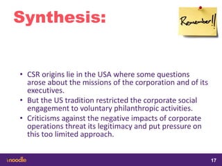 samedi 13 février 2016
17
17
1717
Synthesis:
• CSR origins lie in the USA where some questions
arose about the missions of the corporation and of its
executives.
• But the US tradition restricted the corporate social
engagement to voluntary philanthropic activities.
• Criticisms against the negative impacts of corporate
operations threat its legitimacy and put pressure on
this too limited approach.
 