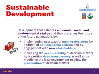 samedi 13 février 2016
21
21
2121
Sustainable
Development
Development that balances economic, social and
environmental stakes and thus preserves the future
of the future generations by:
• Implementing new ways of making decisions by
addition of non-economic criteria and by
engagement with new stakeholders
• Increasing the accountability of decision-makers
by organizing data transparency as well as by
modifying the legal environment to allow the
prosecution of decision-makers
 