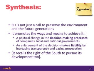 samedi 13 février 2016
27
27
2727
Synthesis:
• SD is not just a call to preserve the environment
and the future generations
• It promotes the ways and means to achieve it :
• A political change in the decision-making processes
of companies, local and national governments.
• An enlargement of the decision-makers liability by
increasing transparency and easing prosecution
• [It recalls the right of the South to pursue its
development too].
 