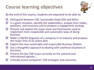 samedi 13 février 2016
3
3
33
Course learning objectives
By the end of this course, students are expected to be able to:
 Distinguish between CSR, Sustainable Dvlpt (SD) and Ethics
 In a given situation, identify the stakeholders, analyze their stakes,
positions, and resources and to propose a engagement strategy
 Present and explain the major tools and frameworks used to
implement more responsible and sustainable ways of doing
business
 Make a CSR/SD diagnosis of a company in its industry and propose
the major lines of an action plan
 Explain the new sustainable and responsible Business Models
 Use a thoughtful approach to dealing with unethical situations in
business;
 Present the key CSR issues currently on the national and
international agenda ;
 Critically assess companies’ CSR strategies and outcomes
 