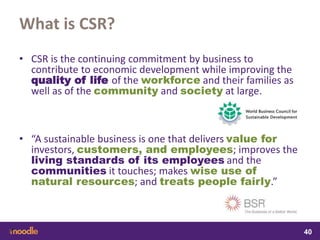 samedi 13 février 2016
40
40
4040
What is CSR?
• CSR is the continuing commitment by business to
contribute to economic development while improving the
quality of life of the workforce and their families as
well as of the community and society at large.
• “A sustainable business is one that delivers value for
investors, customers, and employees; improves the
living standards of its employees and the
communities it touches; makes wise use of
natural resources; and treats people fairly.”
• d
 