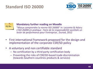 samedi 13 février 2016
44
44
4444
Standard ISO 26000
Mandatory further reading on Moodle
"Mieux comprendre la norme ISO 26000" in: Lecomte & Adary:
L’ISO 26000 en pratique : Faire de la responsabilité sociétale un
levier de performance pour l’entreprise , Dunod, 2012
• First international framework proposed for the design and
implementation of the corporate CSR/SD policy
• A voluntary and non certifiable standard
– No certification by a third party certification body
– Preventing the risks of CSR/SD-based trade discrimination
(towards Southern countries products & services)
 