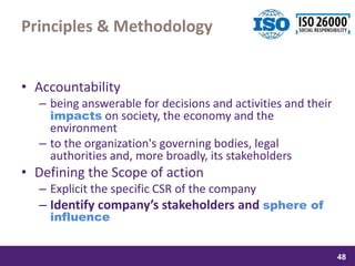 samedi 13 février 2016
48
48
4848
Principles & Methodology
• Accountability
– being answerable for decisions and activities and their
impacts on society, the economy and the
environment
– to the organization's governing bodies, legal
authorities and, more broadly, its stakeholders
• Defining the Scope of action
– Explicit the specific CSR of the company
– Identify company’s stakeholders and sphere of
influence
 