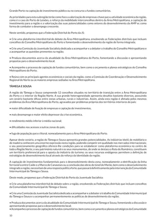 Grande Porto na captação de investimento público ou no concurso a fundos comunitários.
As prioridades para esta subregião terão como foco a valorização de empresas-chave para a atividade económica da região,
como é o caso do Porto de Leixões, o reforço da mobilidade interconcelhos dentro da Área Metropolitana, a captação de
investimento para a região e a valorização das suas potencialidades como vetores do desenvolvimento da AMP ec como
forma de combater o desempego crescente.
Neste sentido, propomos que a Federação Distrital do Porto da JS:
• Crie uma plataforma interdistrital de debate da Área Metropolitana, envolvendo as Federações distritais que incluam
concelhos do Conselho Metropolitano do Porto e fomentando o desenvolvimento da região de forma integrada;
• Crie uma Comissão da Juventude Socialista dedicada a acompanhar e a debater o trabalho do Conselho Metropolitano e
a acompanhar as questões prementes na região;
• Produza documentos acerca da atualidade da Área Metropolitana do Porto, fomentando a discussão e apresentando
propostas para o desenvolvimento local;
• Acompanhe o processo de captação de fundos comunitários, bem como o orçamento e planos estratégicos do Conselho
Metropolitano do Porto;
• Reúna com os principais agentes económicos e sociais da região, como a Comissão de Coordenação e Desenvolvimento
Regional do Norte ou as maiores empresas sediadas na Área Metropolitana.
TÂMEGA E SOUSA
A região do Tâmega e Sousa compreende 12 concelhos situados no território de transição entre a Área Metropolitana
do Porto e o interior da Região Norte. A sua grande heterogeneidade apresenta desafios bastante diversos, possuindo
um cenário bastante difuso entre zonas urbanas, rurais e industriais. Assim, ainda esta região é afetada pelos mesmos
problemas da Área Metropolitana do Porto, agravados por problemas próprios dos territórios interiores do país:
• maior dificuldade de fixação de empresas e captação de investimentos,
• mais desemprego e maior efeito depressor da crise económica,
• rendimento médio inferior à média nacional;
• dificuldades nos acessos a outras zonas do país;
• fuga de população para o litoral, nomeadamente para a Área Metropolitana do Porto.
Apesar deste cenário, a região do Tâmega e Sousa apresenta grandes potencialidades. As indústrias têxtil, de mobiliário e
de madeira conhecem uma enorme expressão nesta região, podendo competir em qualidade nos mercados internacionais;
o seu posicionamento geográfico oferece-lhe condições para se estabelecer como plataforma económica no centro de
toda a Região Norte; o seu património natural e os seus monumentos, de onde se destaca a Rota do Românico, constituem
um território preferencial para a aposta da indústria do turismo; os seus recursos endógenos permitem a definição de
estratégias de desenvolvimento local através do reforço da identidade da região.
A captação de investimentos fundamentais para o desenvolvimento desta zona, nomeadamente a eletrificação da linha
ferroviária entre Caíde e o Marco de Canaveses ou a conclusão das obras do túnel do Marão, bem como o desenvolvimento
integrado a região, necessitam de uma resposta política forte, que passará definitivamente pela intervenção da Comunidade
Intermunicipal do Tâmega e Sousa.
Deste modo, propomos que a Federação Distrital do Porto da Juventude Socialista:
• Crie uma plataforma interdistrital de debate sobre a região, envolvendo as Federações distritais que incluam concelhos
da Comunidade Intermunicipal do Tâmega e Sousa;
• Crie uma Comissão da Juventude Socialista dedicada a acompanhar e a debater o trabalho do Comunidade Intermunicipal
do Tâmega e Sousa e a acompanhar permanentemente as políticas de desenvolvimento da região;
• Produza documentos acerca da atualidade da Comunidade Intermunicipal do Tâmega e Sousa, fomentando a discussão e
apresentando propostas para o desenvolvimento local;
• Acompanhe o processo de captação de fundos comunitários, bem como o orçamento e planos estratégicos da Comunidade
10

 