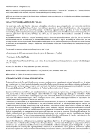 Intermunicipal do Tâmega e Sousa;
• Reúna com os principais agentes económicos e sociais da região, como a Comissão de Coordenação e Desenvolvimento
Regional do Norte ou as maiores empresas sediadas na região do Tâmega e Sousa;
• Efetue propostas de valorização de recursos endógeno como, por exemplo, a criação de encubadoras de empresas
dedicadas ao setor agrícola.
INFRAESTRUTURAS E INVESTIMENTO PÚBLICO
No quadro da análise do Distrito e das suas subregiões, entendemos que, para potenciar o crescimento económico
e o desenvolvimento do Distrito do Porto, é necessário um quadro de investimentos. Entendemos estas opções como
fundamentais para diminuir as assimetrias sociais e territoriais, especialmente no que toca às redes de mobilidade,
permitindo que o transporte de bens e pessoas se faça, dentro do distrito, sem dificuldades nos movimentos pendulares
habituais, por motivo de trabalho, formação ou outros, ou nos transportes de mercadorias associados à atividade
empresarial.
A Área Metropolitana do Porto e a região do Tâmega e Sousa possuem realidades distintas, pelo que, em face da maior
disponibilidade de vias de comunicação na Área Metropolitana do Porto, a região do Tâmega e Sousa acaba por ser
privilegiada nestas nossas propostas. Embora a Área Metropolitana do Porto também possua problemas que necessitam
de intervenção, entendemos o Tâmega e Sousa tem sido desfavorecido no que toca a infraestruturas requerendo ações
mais urgentes.
Deste modo, propomos um pacote de investimento que inclua:
• A construção do IC35 que una os concelhos do Marco de Canaveses e Penafiel;
• A conclusão do Túnel do Marão;
• A extensão linha de Metro até à Trofa, onde a linha de comboio já foi desativada justamente para ser substituída pelo
linha de Metro;
• Conclusão das obras da Parque Escolar que estão previstas;
• Eletrificar a linha do Douro, concretamente o troço de Marco de Canaveses até Caíde;
• Requalificar os Portos de pesca disponíveis no Distrito.
REGIONALIZAÇÃO E REFORMA ADMINISTRATIVA
O desenvolvimento de Porugal é, infelizmente, um processo fortemente marcado pela assimetria de políticas e de ações,
que resultam num território bastante desigual entre regiões. Podemos assistir a essa oposição de realidades analisando as
diferenças entre território urbano e rural ou entre território litoral e interior, a que se agrava a concentração de recursos e
de serviços do Estado nas Áreas Metropolitanas do Porto e, fundamentalmente, de Lisboa.
Os desenvolvimentos assimétricos, em relação ao resto do país, destas duas regiões criou, ao longo dos anos, um êxodo
rural, esvaziando as cidades-médias do país e concentrando dois terços da população portuguesa em Lisboa e Porto,
particularmente na primeira. Este êxodo de população criou um modelo de desenvolvimento do país concentrado em dois
pólos, com clara preponderância para a Área Metropolitana de Lisboa, e limitando as possibilidades de crescimento das
cidades-médias e das regiões fora destes dois terriórios.
Entendemos que a delimitação de regiões administrativas sem existência de organização política e instituicional é incapaz
de responder à necessidade de desenvolver o país de forma mais igualitária. A estratégia deve seguir o reforço das
cidades-médias, constituíndo zonas de aglutinação de pessoas e investimentos, bem como permitindo a descentralização
de recursos do estado atualmente centralizados. Deste modo, podemos construir pólos de desenvolvimento regional,
permitindo uma maior coesão territorial das regiões e dotando-as de capacidade para melhorar as suas economias e
diminuir desigualdades no panorama nacional, ao contrário do que acontece no presente. A tendencial fragilização das
cidades-médias impede um modelo de desenvolvimento sustentável local, bem como acentua fragilidades que afastam
o investimento privado. Por isso, entedemos que a regionalização é o único modelo capaz de inverter o afundamento das
regiões de todo o país em favor, predominantemente, do crescimento de Lisboa.
É ao nível institucional e político que se deve colocar a gestão de objetivos e de estratégias de desenvolvimento locais,
adequados à sua realidade particular. O processo de regionalização é o único capaz de dissipar os bloqueios atualmente
existentes e que resultam do espartilhamento de responsabilidades existente nas regiões, de um modo geral, e na região
Norte em particular. O reforço das regiões permite a constituição de plataformas sociais, políticas económicas capazes
de alavancar o país e será particularmente determinante para o distrito doPorto, capaz de se afirmar como núcleo líder da
11

 