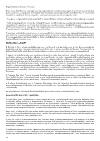 Região Norte e do Noroeste Peninsular.
Desta forma, defenderemos intransigentemente a regionalização. Entendemos que, depois de uma reforma administrativa
que menosprezou as populações, eliminando arbitrariamente Juntas de Freguesia e terminando serviços de proximidade
essenciais às populações, devemos proceder a uma nova reforma que assente nos seguintes eixos:
• Incorporar as regiões administrativas, dando-lhes responsabilidade institucional e política na dimensão supramunicipal;
• Reforçar as competências e meios das Juntas de Freguesia como forma de responder às necessidades das populações,
nomeadamente no que toca aos serviços de proximidade que se perderam com a extinção de freguesias;
• Diferenciar os critérios de execução da reforma administrativa entre as realidades urbana e rural, dado que as Juntas de
Freguesia assumem importâncias distintas nestes contextos.
A Juventude Socialista deve comprometer-se com estes objetivos, pois entendemos que a atividade autárquica, também
nos níveis infra- e supramunicipais, constituem a ação política de maior serventia direta à melhoria de vida das populações.
Propomos que a Federação Distrital do Porto da Juventude Socialista fomente esta discussão e seja capaz de relançar o
debate público acerca deste tema.
RELAÇÃO COM A GALIZA
O Distrito do Porto oferece condições ímpares, a nível infraestrutral, particularmente de vias de comunicação, de
localização geográfica e de peso institucional e económico para se afirmar como líder do Noroeste Peninsular. Entre a
Galiza e o Norte de Portugal, não existe outra região com o mesmo nível de desenvolvimento ou peso populacional.
A área do Noroeste Peninsular pode constituir um importante motor de crescimento regional. Em primeiro lugar, pela
proximidade cultural entre a Galiza e a Região Norte, partilhando referências e traços identitários só distinguíveis pela
diferença de idioma. Por outro lado, a crise económica tem efeitos semelhantes em Espanha e, no caso concreto da Galiza,
os problemas suscitados, quer de desenvolvimento local, quer de estruturas e serviços são semelhantes aos sentidos na
Região Norte. O fortalecimento das relações no Noroeste Peninsular permitiria a procura de respostas conjuntas, mas
também o estabelecimento de novos mercados e de novas relações sociais e comerciais entre os tecidos empresariais de
ambos os países. A centralidade do Porto em relação a Vigo e Lisboa favorece o papel do Distrito neste estabelecimento de
projetos comuns, tornando-o o pólo central na procura de novos enquadramentos institucionais no contexto do Noroeste
Peninsular.
A Federação Distrital do Porto da Juventude Socialista entende a proximidade dos problemas sentidos na Galiza e no
Norte do País. Por isso, compreendendo que há uma grande identificação entre ambas as regiões, particularmente das
dificuldades que afetam a emancipação jovem e o desenvolvimento local, propomos:
• O reforço da colaboração com as Federações Distritais do Norte de Portugal da Juventude Socialista, discutindo
as potencialidades da Região Norte e do Noroeste Peninsular, bem como ação política conjunta, como no domínio da
regionalização;
• A articulação com a Juventude Socialista da Galiza, procurando fomentar as relações institucionais
EMANCIPAÇÃO, EMPREGO E HABITAÇÃO
A emancipação jovem é, evidentemente, uma preocupação central na atividade política da Juventude Socialista. Como
organização política de jovens, a autonomização dos jovens e a construção dos seus próprios percursos pessoais,
profissionais e familiares tem de ser, inegavelmente, um dos principais desígnios da Federação Distrital do Porto da
Juventude Socialista. A emancipação jovem cruza diversas áreas de atuação, integrando emprego, educação e habitação,
entre outras que possam contribuir para a concretização dos projetos de vida dos jovens.
Deste modo, a Federação Distrital é um ator político importante no contexto do Distrito do Porto, formulando propostas
políticas e defendendo as legítimas expectativas e anseios dos jovens do distrito, enquadrando-os no projeto socialista e
nas realidades do distrito e da respetiva concelhia.
O eixo das políticas de emancipação que mais tem preocupado os jovens portugueses é o do emprego. As grandes
dificuldades de integração no mercado de trabalho, com quase 50% de desemprego entre recém-licenciados e mais de um
ano de espera, em média, a decorrer entre o fim da formação e o primeiro emprego, são razões mais do que suficientes para
explicar esta inquietação.
O problema do desemprego jovem é, não apenas um problema dos mais novos. É um problema de desequilíbrio geracional
que afetará gravemente a nossa já débil economia e que ameaça a sustentabilidade do Estado. É um problema que retira
ao país capacidade de inovação e de qualificação da sua população, pois incentiva a emigração. E é um problema que afeta
12

 