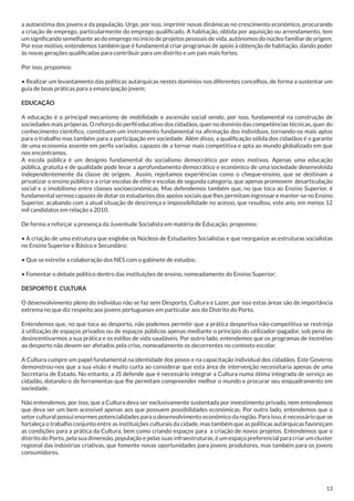a autoestima dos jovens e da população. Urge, por isso, imprimir novas dinâmicas no crescimento económico, procurando
a criação de emprego, particularmente do emprego qualificado. A habitação, obtida por aquisição ou arrendamento, tem
um significando semelhante ao do emprego no início de projetos pessoais de vida, autónomos do núcleo familiar de origem.
Por esse motivo, entendemos também que é fundamental criar programas de apoio à obtenção de habitação, dando poder
às novas gerações qualificadas para contribuir para um distrito e um país mais fortes.
Por isso, propomos:
• Realizar um levantamento das políticas autárquicas nestes domínios nos diferentes concelhos, de forma a sustentar um
guia de boas práticas para a emancipação jovem;
EDUCAÇÃO
A educação é o principal mecanismo de mobilidade e ascensão social sendo, por isso, fundamental na construção de
sociedades mais próperas. O reforço do perfil educativo dos cidadãos, quer no domínio das competências técnicas, quer do
conhecimento científico, constituem um instrumento fundamental na afirmação dos indivíduos, tornando-os mais aptos
para o trabalho mas também para a participação em sociedade. Além disso, a qualificação sólida dos cidadãos é o garante
de uma economia assente em perfis variados, capazes de a tornar mais competitiva e apta ao mundo globalizado em que
nos encontramos.
A escola pública é um desígnio fundamental do socialismo democrático por estes motivos. Apenas uma educação
pública, gratuita e de qualidade pode levar a aprofundamento democrático e económico de uma sociedade desenvolvida
independentemente da classe de origem. Assim, rejeitamos experiências como o cheque-ensino, que se destinam a
privatizar o ensino público e a criar escolas de elite e escolas de segunda categoria, que apenas promovem desarticulação
social e o imobilismo entre classes socioeconómicas. Mas defendemos também que, no que toca ao Ensino Superior, é
fundamental sermos capazes de dotar os estudantes dos apoios sociais que lhes permitam ingressar e manter-se no Ensino
Superior, acabando com a atual situação de descrença e impossibilidade no acesso, que resultou, este ano, em menos 12
mil candidatos em relação a 2010.
De forma a reforçar a presença da Juventude Socialista em matéria de Educação, propomos:
• A criação de uma estrutura que englobe os Núcleos de Estudantes Socialistas e que reorganize as estruturas socialistas
no Ensino Superior e Básico e Secundáro;
• Que se estreite a colaboração dos NES com o gabinete de estudos;
• Fomentar o debate político dentro das instituições de ensino, nomeadamente do Ensino Superior;
DESPORTO E CULTURA
O desenvolvimento pleno do indivíduo não se faz sem Desporto, Cultura e Lazer, por isso estas áreas são de importância
extrema no que diz respeito aos jovens portugueses em particular aos do Distrito do Porto.
Entendemos que, no que toca ao desporto, não podemos permitir que a prática desportiva não-competitiva se restrinja
à utilização de espaços privados ou de espaços públicos apenas mediante o princípio do utilizador-pagador, sob pena de
desincentivarmos a sua prática e os estilos de vida saudáveis. Por outro lado, entendemos que os programas de incentivo
ao desporto não devem ser afetados pela crise, nomeadamente os decorrentes no contexto escolar.
A Cultura cumpre um papel fundamental na identidade dos povos e na capacitação individual dos cidadãos. Este Governo
demonstrou-nos que a sua visão é muito curta ao considerar que esta área de intervenção necessitaria apenas de uma
Secretaria de Estado. No entanto, a JS defende que é necessário integrar a Cultura numa ótima integrada de serviço ao
cidadão, dotando-o de ferramentas que lhe permitam compreender melhor o mundo e procurar seu enquadramento em
sociedade.
Não entendemos, por isso, que a Cultura deva ser exclusivamente sustentada por investimento privado, nem entendemos
que deva ser um bem acessível apenas aos que possuem possibilidades económicas. Por outro lado, entendemos que o
setor cultural possui enormes potencialidades para o desenvolvimento económico da região. Para isso, é necessário que se
fortaleça o trabalho conjunto entre as instituições culturais da cidade, mas também que as políticas autárquicas favoreçam
as condições para a prática da Cultura, bem como criando espaços para a criação de novos projetos. Entendemos que o
distrito do Porto, pela sua dimensão, população e pelas suas infraestruturas, é um espaço preferencial para criar um cluster
regional das indústrias criativas, que fomente novas oportunidades para jovens produtores, mas também para os jovens
consumidores.

13

 