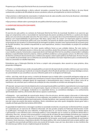 Propomos que a Federação Distrital do Porto da Juventude Socialista:
• Promova a descentralização a oferta cultural, tornando-a acessível fora do Concelho do Porto e da área litoral,
combatendo o problema de dificuldade de acesso a produtos culturais, principalmente no interior do Distrito;
• Que promova a valorização das associações e tradições locais de cada concelho como forma de dinamizar a identidade
local e valorizar o trabalho das estruturas associativas;
• Que promova o debate sobre a promoção de uma política distrital comum para a Cultura.
4. JUVENTUDE SOCIALISTA COM NORTE
O SEU PAPEL
O exercício de ação política no contexto da Federação Distrital do Porto da Juventude Socialista é um exercício que
exige um compromisso entre a necessidade de representação dos jovens socialistas do Distrito e a ausência de relação
direta com uma estrutura de poder executivo. Por esse motivo, a sua atuação não se faz primordialmente junto dos atores
políticos com responsabilidades de governação. Não deixa, apesar disto, de cumprir um importante papel no contexto
distrital, através da coordenação política das suas concelhias, do fomento do debate supraconcelhio, do empenhamento
na formação do seus quadros e na disseminação da mensagem socialista, atuando como representante da voz jovem junto
do Partido Socialista, mas também enquadrando as suas expectativas, anseios e necessidades no projeto de sociedade
socialista.
A qualidade de uma organização é tão maior quanto melhores forem as suas unidades básicas. Por este motivo, é
fundamental que a Federação assuma o reforço das suas concelhias, dando-lhes primazia na ação política e coordenando
o seu trabalho conjunto, fomentando a cooperação dentro da Federação Distrital. As concelhias compreendem realidades
distintas e especificidades bastante próprias, embora partilhem problemas e preocupações comuns. As diferentes visões
do Distrito contribuem decisivamente para a melhoria das opções e observações políticas da Federação. Acresce isto que,
o seu trabalho de proximidade com os militantes da Juventude Socialista é da maior importância para o envolvimento de
todos os camaradas no trabalho federativo.
Entendemos que a Federação Distrital, de forma a cumprir este pressuposto, deve assumir-se como próxima, ativa,
preparada e dialogante:
• Próxima - na medida em que, sendo a atuação política um exercício de expressão de vontades coletivas e, por esse motivo,
fruto de uma construção que resulta de um conjunto alargado e diversificado de opiniões com uma base ideológica comum,
só a proximidade às suas concelhias e aos seus militantes pode servir os desígnios da Federação;
• Ativa - pois hoje, mais do que nunca, o cenário de desespero que se impõe sobre a juventude portuguesa exige que as
estruturas de juventude e todos aqueles que constituem os atuais e futuros decisores, ou todos aqueles que se interessam
pela vida comunitária e advogam planos de organização e desenvolvimento para a mesma, têm o dever cívico de se
manifestar e de contribuir para a melhoria de condições de vida, entendida no sentido mais abrangente do termo;
• Preparada - porque o exercício da cidadania ativa numa organização político-partidária, especialmente numa organização
de juventude afeta a um partido do arco da governação, requere um discurso e ação políticas que superem a vacuidade,
a superficialidade e a demagogia, fundando-se na capacidade técnica, na consistência ideológica e no conhecimento
aprofundado das matérias, oferecendo alternativas capazes e sustentadas;
• Dialogante - sem capacidade de comunicação, dentro e fora da estrutura, abrindo espaço à discussão e à informação
contínua entre a Federação, as Concelhias e os seus militantes, mas também com a sociedade civil, as associações juvenis,
os sindicatos, os partidos políticos (particularmente o Partido Socialista), não é possível concretizar a nossa visão política
nem dar corpo aos anseios dos jovens socialistas. Assim, entendemos que estes quatro desígnidos devem guiar todo o
trabalho da Federação Distrital no biénio 2014-2016.
A capacidade de implementar a mensagem socialista na sociedade envolvente, em particular no Distrito do Porto, só pode
ser sustentada por um exercício de militância informado. Um dos grandes projetos da Federação Distrital deve incidir
na qualificação e formação dos seus militantes. A Federação deve ser, ao mesmo tempo, um espaço de debate aberto
e permanente e uma referência para a formação política e cívica daqueles que se reveem no socialismo democrático e
reformista. Para isto, teremos como preocupação a construção de um plano de oportunidades formativas que cumpram
dois objetivos para lá da formação em si: a responsabilização das concelhias, entregando-lhes, quando desejado, a
organização desses momentos; a descentralização geográfica da formação, aumentando a possibilidade de participação
na mesma. Assim daremos a importância devida à formação política, tida como fundamental neste projeto político, que
vê o papel de uma juventude partidária como uma escola de formação, e que, por isso, deve dotar os seus membros das
ferramentas que melhor sirvam a implementação do Socialismo.

14

 