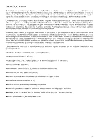 ORGANIZAÇÃO INTERNA
O desafio de elevar a intervenção de uma Juventude Partidária no seio da sua comunidade é um fator que está intimamente
ligado à forma como organizamos internamente a nossa estrutura. Entendemos que as estruturas concelhias são as unidades
básicas para todo o projeto distrital que queremos desenvolver e reconhecemos a importância de ter uma Federação ativa
e próxima da sociedade civil como um aspeto prioritário para a crescente credibilização da Juventude Socialista.
Credibilizar uma juventude partidária é um trabalho exigente. Parte da consciência que a forma como a sociedade civil
olha estas organizações, ainda que errada, tende a desvalorizar o seu trabalho e a acentuar os defeitos que vê nos partidos
políticos. Por esse motivo, a recuperação a imagem pública destas estruturas far-se-á sempre através das nossas ações,
fortalecendo a confiança dos jovens na Juventude Socialista. Para tal, propomos que a nossa estrutura seja capaz de
desenvolver 3 eixos fundamentais: aproximar, conhecer e produzir.
Propomos, neste sentido, a criação de um Gabinete de Estudos da JS que dê continuidade ao Radar Federativo e que
constitua uma plataforma informativa sobre os principais indicadores económicos e sociais do nosso distrito. Do ponto
de vista orgânico, trabalharemos no sentido de construir uma JS mais aberta e inclusiva. Deste modo, manteremos a
descentralização das reuniões da Comissão Política Federativa e a sua abertura à participação de todos os militantes. Por
outro lado, procuraremos fomentar uma maior aproximação entre os militantes e o secretariado federativo de forma a
recolher mais contributos que enriqueçam o trabalho político da nossa estrutura.
Consubstanciando esta visão do trabalho federativo, elencamos algumas propostas que nos parecem fundamentais para
guiar a ação futura:
• Centrar a atividade nas concelhias da Juventude Socialista;
• Reforçar a implementação dos NES;
• Articulação com a ANJAS Porto na produção de documentos políticos de referência;
• Criar a newsletter federativa;
• Uniformizar a comunicação da JS para todas as concelhias do distrito;
• Criar de um Guia para as estruturas locais;
• Realizar reuniões e atividades federativas descentralizadas pelo distrito;
• Criação do Gabinete de estudos da JS;
• Realizar roteiros federativos por tema e por concelhia;
• Concretização da iniciativa Porto com Norte num documento estratégico para o distrito;
• Elaboração do Guia de boas práticas autárquicas em colaboração com a ANJAS do distrito;
• Atualização/modernização do site da estrutura.
	

15

 