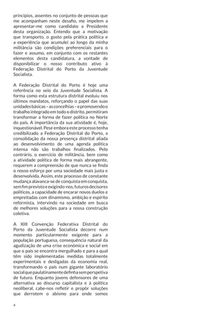 princípios, assentes no conjunto de pessoas que
me acompanham neste desafio, me impelem a
apresentar-me como candidato a Presidente
desta organização. Entendo que a motivação
que transporto, o gosto pela prática política e
a experiência que acumulei ao longo da minha
militância são condições preferenciais para o
fazer e assumo, em conjunto com os restantes
elementos desta candidatura, a vontade de
disponibilizar o nosso contributo ativo à
Federação Distrital do Porto da Juventude
Socialista.
A Federação Distrital do Porto é hoje uma
referência no seio da Juventude Socialista. A
forma como esta estrutura distrital evoluiu nos
últimos mandatos, reforçando o papel das suas
unidades básicas – as concelhias – e promovendo o
trabalho integrado em todo o distrito, permitiram
transformar a forma de fazer política no Norte
do país. A importância da sua atividade é, hoje,
inquestionável. Pese embora este processo tenha
credibilizado a Federação Distrital do Porto, a
consolidação da nossa presença distrital aliada
ao desenvolvimento de uma agenda política
intensa não são trabalhos finalizados. Pelo
contrário, o exercício de militância, bem como
a atividade política de forma mais abrangente,
requerem a compreensão de que nunca se finda
o nosso esforço por uma sociedade mais justa e
desenvolvida. Assim, este processo de constante
mudança alavanca-se de conquista em conquista,
sem fim previsto e exigindo-nos, futuros decisores
políticos, a capacidade de encarar novos duelos e
empreitadas com dinamismo, ambição e espírito
reformista, intervindo na sociedade em busca
de melhores soluções para a nossa construção
coletiva.
A XIII Convenção Federativa Distrital do
Porto da Juventude Socialista decorre num
momento particularmente exigente para a
população portuguesa, consequência natural da
agudização de uma crise económica e social em
que o país se encontra mergulhado e para a qual
têm sido implementadas medidas totalmente
experimentais e desligadas da economia real,
transformando o país num gigante laboratório
social que paulatinamente definha sem perspetiva
de futuro. Enquanto jovens defensores de uma
alternativa ao discurso capitalista e à política
neoliberal, cabe-nos refletir e propôr soluções
que derrotem o abismo para onde somos
4

 