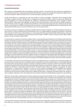 2. ESQUERDA COM NORTE
O CONTEXTO POLÍTICO
Num passado surpreendentemente não longínquo, Portugal assistiu a um período de desenvolvimento inigualável na
nossa história democrática. Sob a governação do Partido Socialista, o país avançou, definindo um plano estratégico claro e
assumindo opções de ímpeto reformista com o intuito de preparar o país para o séc.XXI.
O pilar deste plano era constituído por uma clara aposta na ciência, tecnologia e educação. Foram exemplos desta
estratégia, a adoção da escola a tempo inteiro, o alargamento do ensino de Inglês, o reforço do ensino de utilização de
novas tecnologias ou a criação de programas de validação e certificação de competências, como o programa “Novas
Oportunidades”, reforçando a aprendizagem ao longo da vida. O Ensino Superior, nesse período, foi também assitindo a
um aumento do número de vagas, incluindo mais estudantes e formando mais pessoas nos seus programas de educação
formal; o investimento em I&D foi reforçado de forma constante, aumentando significativamente a capacidade da nossa
comunidade científica, quer nos recursos materiais, quer nos recursos humanos.
Ao mesmo tempo que se adotavam medidas de simplificação da relação do cidadão com o Estado, desburocratizando os
seus serviços, o avanço civilizacional foi impressionante: reviu-se o regime legal de casamento, permitindo o casamento
entre pessoas do mesmo sexo e despenalizou-se a Interrupção Voluntária da Gravidez (IVG). Paralelamente, o Governo
foi procedendo a uma consolidação orçamental que permitiu atingir, em 2008, o valor mais baixo do nosso défice público
desde a entrada na União Europeia (2,6%).
A crise financeira, económica e social que se abateu sobre o mundo de forma generalizada mas com efeitos particularmente
nefastos na Europa e nos países da sua periferia, surgiu por volta de 2007, fruto da crescente financeirização da economia
e da falta de regulamentação da mesma. A consolidação orçamental feita em Portugal até à altura é posta em causa a partir
do momento em que os países afetados pela crise, particularmente os EUA e os países da Europa, decidem proteger as
suas economias, recorrendo a programas de investimento público como forma de as reanimar depois da forte regressão
de investimento privado. Esta solução keynesiana, ainda que tenha impedido o colapso total das economias, não impediu
que os ataques especulativos contra o Euro por parte de bancos de investimento e agências de notação financeira tivessem
um efeito devastador na economias mais débeis, como é o caso da portuguesa, especialmente devido à falta de resposta
forte da união monetária. A crise nestes países acentuou-se ainda mais quando as instituições europeias decidiram mudar
rapidamente de política, passando do objetivo de fomentar a economia através de investimento público para a contenção
de despesa e controlo do défice através de medidas restritivas e austeritárias. Penalizados pelas dificuldades de obtenção
de crédito, pelos juros altos e incapazes de controlar uma despesa pública que eles mesmos foram incentivados a contrair,
países como Portugal encontram-se no centro do impasse e da indefinição política dos países-membro da união monetária.
A austeridade, expressão quase divinizada pelos arautos do neoliberalismo que se apoderaram da discussão política um
pouco por todo o mundo, assumiu um estatuto quase incontestável no seio da União Europeia e em Portugal. Surgindo
do radicalismo de pensamento dos agentes económicos e políticos alemães e inspirada na doutrina da Escola de Chicago,
a disseminação desta ideia foi feita de forma particularmente falaciosa e orquestrada: começou com o ataque aos países
periféricos, utilizando a designação pejorativa P.I.G.S. (Portugal, Irlanda, Grécia e Espanha) e acusando-os de serem
irresponsáveis e incapazes de se governar; acentuou-se com o discurso demagógico da inevitabilidade das medidas,
suportada no argumento básico, simplista e quase até antidemocrático “não há dinheiro”; e culmina com a ideia do
sacrifício como um processo salvífico pelo qual os cidadãos devem passar, cumprindo a penitência pelos seus pecados e
assim, atingida a redenção, serem merecedores de uma economia mais forte e de liberdade para gerirem os seus destinos.
Após três anos de prática, podemos hoje confirmar aquilo que já nos preocupava desde o início: a austeridade é incapaz de
dinamizar a nossa economia e é ineficaz no controlo da despesa pública. Mas a insistência nestas soluções não resulta da
necessidade de resolver os problemas estruturais da economia ou de ultrapassar aqueles que, sendo pontuais, nos foram
trazidos pela crise económica. Pelo contrário, o discurso fundamentalista desta linha de pensamento serve apenas como
fachada a uma agenda ideológica fortíssima, caracterizada pelo regime do Estado mínimo, desmantelando o Estado Social,
privatizando os seus serviços, diminuindo apoios sociais e retirando todo e qualquer papel político ao Governo na gestão
da sociedade, tendo como única preocupação aprofundar a “liberdade de mercado”. Esta agenda de empobrecimento, não
apenas material mas também social, cultural e democrático, tem sido espelhado de forma visível na sociedade portuguesa.
O “enorme aumento de impostos” anunciado para este ano de 2013 resultou num défice situado nos 5,9%, apenas 0,2%
inferior ao défice no início do ano. Por outro lado, o volume de desempregados em Portugal no mês de novembro diminui
apenas 0,8% em relação ao período homólogo de 2012, sugerindo que, apesar da redução do número total, o mercado
de emprego se encontra pior, dado que uma parte muito considerável da diminuição do número de inscritos no centro de
emprego não se deve ao início de atividade profissional em Portugal mas sim a situações de emigração. A preocupação com
a deterioração do mercado de emprego é também refletida no aumento do desemprego jovem, que se situa 2,2% acima do
valor do ano anterior. O retrato do país é, por isso, um retrato negro e com poucos motivos de esperança.
O ano de 2014 conhecerá importantes eventos para o futuro do país. Desde logo, a execução do Orçamento de Estado
para 2014 que necessitará, como tem sido hábito deste Governo, de medidas subtitutivas de outras que, inscritas na
6

 