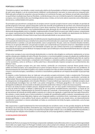PORTUGAL E A EUROPA
O projeto europeu é, sem dúvida, a maior construção coletiva da Humanidade na História contemporânea e a integração
do país neste desígnio é um do acontecimento indelével e profundamente marcante no nosso percurso enquanto país.
Motivado pela vontade de conquistar uma paz duradoura no continente Europeu, que findasse um período conturbado e
no qual tinham resultado duas Guerras Mundiais, o embrião do que viria a ser a União Europeia foi criado pelos socialistas
europeus, com concordância dos seus homólogos democratas-cristãos, em torno de valores essenciais como a liberdade, a
democracia, a solidariedade entre países.
Os princípios que permitiram a projeção de um projeto comum à escala europeia tiveram como resultado um período de
grande progresso na Europa, apenas ameaçado a partir dos anos 80, principalmente do seu final, com a financeirização da
economia e a formatação capitalista da Europa a partir desse momento. Este período de progresso foi marcado por um
enorme crescimento económico, mas fundamentalmente pela afirmação de um modelo de progresso mais sustentável,
diminuindo desigualdades entre os cidadãos, implementando o Estado Social um pouco por todos os países, conquistando
um espaço supranacional de liberdade de movimentos de pessoas e bens mas também de alastramento de direitos e
garantias, consolidando a Europa fraterna que havia sido pensada desde os seus passos iniciais.
Em Portugal, a consolidação democrática foi definitivamente impulsionada pela adesão à CEE. Este passo marcou a rutura
com o passado de isolamento que o totalitarismo salazarista tinha batizado com a expressão “orgulhosamente sós”, abrindo
definitivamente o caminho a um país desenvolvido, coeso e progressista. No país, como nos restantes Estados-membro,
formou-se um geração diferente: uma geração europeia, que compreende que é possível conservar a identidade nacional
sem colocar em causa a existência de uma identidade europeia; que não conhece barreiras à sua mobilidade e que não
necessita de passaporte para se deslocar no espaço europeu; que acredita que o nosso desenvolvimento deve ser conjunto,
partilhado e sustentável.
O bem-estar europeu é uma concretização deslumbrante e o nível de vida atingido no continente rapidamente se tornou
padrão e desejo para cidadãos de todo o Mundo. No entanto, o crescimento global e europeu de adeptos do neoliberalismo
selvagem tem ameaçado esta espantosa realização. A cooperação europeia encontra-se debilitada pela falta de espírito
solidário entre países, fomentando a competição entre Estados e o abandono político de países mais frágeis e sensíveis
à crise económica, como se verificou e verifica pela fraca e descoordenada resposta europeia aos acontecimentos dos
últimos 7 anos.
A descrença no projeto europeu tem, por estes motivos, conhecido um crescimento anormal. Neste grande teste à
solidez da União Europeia, seria expectável que os povos europeus dessem as mãos na resolução dos seus problemas. O
desmoronamento da concordância política nas cúpulas europeias tem tido um efeito devastador nas populações, fazendo
crescer o ceticismo europeu, a xenofobia, o racismo e o nacionalismo, podendo ter um impacto devastador na paz que hoje
perdura.
A resposta a estes fenómenos deve ser dada por esta geração europeia entretanto criada e amadurecida. Precisamos
de rediscutir o modelo de desenvolvimento europeu e a construção comunitária, voltando a aprofundar o princípio de
solidariedade. Necessitamos de uma revisão do Pacto de Estabilidade e Crescimento, de forma a que este não seja motivo
do alargamento de desigualdades entre Estados-Membro. É imprescindível que repensemos a realidade europeia atual:
a desatualização tecnológica face aos EUA e aos países emergentes, a limitação geográfica e de recursos naturais, a
demografia envelhecida. Só encarando os desafios presentes poderemos relançar o futuro da nossa economia.
O futuro da União Europeia também passará, obrigatoriamente, por um novo quadro institucional. É importante que,
no seio da União Europeia, se debata a elaboração de um orçamento verdadeiramente comunitário, a criação de um
Pacto Social europeu, implementação da Garantia Europeia de Juventude, a harmonização de regimes fiscais, a criação
de mecanismos de emissão de dívida pública conjunta ou o reforço da regulação e supervisão dos mercados financeiros.
No entanto, o maior desafio para o futuro próximo é o modelo de coordenação política conjunta, nomeadamente com a
construção de uma Europa federalista. Apenas uma integração política e económica forte, sustentada num conjunto de
direitos partilhados e numa política fiscal comum, permitirá a manutenção de uma moeda única, um desenvolvimento
socialmente sustentável e à mesma velocidade em todos os constituintes da União Europeia, conduzindo a uma Europa
mais harmoniosa.
Não esquecemos o papel fundamental da internacionalização do socialismo como um dos grandes desígnios do Partido
Socialista e da Juventude Socialista. Entendemos que, enquanto jovens europeus, temos um papel fundamental na defesa
de uma Europa mais justa. Só um reforço da esquerda europeia pode conduzir-nos a um diálogo intercultural profundo, à
intensificação das relações entre Estados e à concretização de um Europa igualitária, solidária e socialmente justa.
3. SOCIALISMO COM NORTE
O DISTRITO
O Distrito do Porto é um espaço territorial que compreende realidades muito diferentes entre si, mas cuja heterogeneidade
fazem dele uma região ímpar em Portugal. Fundada numa cultura própria de ambição, de entreajuda e de capacidade de
trabalho, é uma área extensa que compreende especificidades e diferenças, mas que também conhece grandes assimetrias
8

 