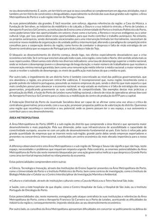 no seu desenvolvimento. É, assim, um território em que os seus concelhos se complementam em algumas atividades, mas é
também um território de constrastes e desigualdades, especialmente na divisão das suas duas grandes sub-regiões: a Área
Metropolitana do Porto e a sub-região interior do Tâmega e Sousa.
As suas potencialidades são grandes. É fácil recordar, sem esforço, algumas referências da região: a Casa da Música, a
Fundação de Serralves, as indústrias do mobiliário e do calçado, o Douro e a sua indústria vinícola, o Porto de Leixões, o
Aeroporto Francisco Sá Carneiro, as instituições de Ensino como a Universidade do Porto e o Instituto Politécnico do Porto,
como poderíamos falar das oportunidades em setores chave como o turismo, a floresta e recursos endógenos ou o setor
cultural. Urge, por isso, potencializar estas oportunidades, para que muito contribui o trabalho autárquico. No entanto,
os projetos autárquicos, sendo demasiado vocacionados para uma intervenção limitada territorialmente, necessitam de
encontrar novos modelos de organização e de unidade política intermunicipal, alterando o paradigma de competição entre
concelhos para a cooperação dentro da região, como forma de combater o desprezo e falta de visão estratégia de um
Governo centralista que se esquece de Portugal para lá de Lisboa e Vale do Tejo.
O bloqueio ao desenvolvimento do distrito começa, desde logo, nos efeitos especialmente devastadores que a crise
económica tem tido. Se é certo que esta tem atacado todo o país, esta região, como todo o Norte, têm sentido ainda mais as
suas repercussões. Observamos este efeito nos diversos indicadores: uma taxa de desemprego superior a média nacional,
onde se incluem o desemprego jovem e o desemprego de longa duração; o maior número de trabalhadores que recebem a
remuneração mínima mensal garantida, bem como uma remuneração média inferior à média nacional; o maior número de
casais a receber o subsídio de desemprego; os níveis de qualificação mais baixos do que a média no país.
Por outro lado, o impedimento de um distrito forte é também concretizado ao nível das políticas governamentais, que
ora abandona a região, ora procuram retirar-lhe valências. É incompreensível que, numa região reconhecida como o
grande pulmão da indústria portuguesa, possuindo as maiores empresas do país, sendo o distrito que mais exporta e que
mais condições possui para alavancar a economia nacional, se veja votado ao mutismo e à falta de estratégia dos nossos
governantes, prejudicando gravemente as suas condições de competitividade. São exemplos destas más prátcicas a
privatização da ANA, a fusão do Porto de Leixões numa holding nacional, o desvio de rotas de operadoras aéreas low-cost
do Aeroporto Francisco Sá Carneiro para o Lisboa ou a mobilização do centro de produção da RTP para a capital.
A Federação Distrital do Porto da Juventude Socialista deve ser capaz de se afirmar como uma voz ativa e crítica do
centralismo governativo, procurando, com a sua ação, promover propostas políticas de valorização do distrito. Queremos
uma região que reconheça e concretize o seu potencial, onde os jovens possam ter o seu espaço, a sua autonomia e
contribuir para o seu desenvolvimento.
ÁREA METROPOLITANA
A Área Metropolitana do Porto (AMP) é a sub-região do distrito que compreende a área litoral e que apresenta maior
desenvolvimento e mais população. Pela sua dimensão, pelas suas infraestruturas de acessibilidade e capacidade de
conectividade europeia, assume-se com um pólo de desenvolvimento fundamental ao país. Este facto é reforçado pela
grande quantidade de empresas que se inserem nesta sub-região, grande parte delas sendo empresas exportadores e
presentes na concorrência internacional, constituíndo um centro económico da mais elevada importância para o nosso
país.
A diferença observável entre esta Área Metropolitana e a sub-região do Tâmega e Sousa não significa que não haja, neste
espaço, necessidades e problemas que requeiram resposta urgente. Pelo contrário, as enormes potencialidades da Área
Metropolitana do Porto são neste momento bloqueadas por uma ação governativa ineficaz e que despreza o Grande Porto
como área territorial imprescindível no relançamento da economia.
Estas potencialidades compreendem entre outras:
• Ciência, Tecnologia e Inovação, através das Instituições de Ensino Superior presentes na Área Metropolitana do Porto,
como a Universidade do Porto e o Instituto Politécnico do Porto, bem como centros de investigação, como o Instituto de
Biologia Molecular e Celular ou o Centro Interdisciplinar de Investigação Marinha e Ambiental;
• Cultura e criatividade, através de instituições culturais como a Casa da Música ou o Tetro Nacional São João;
• Saúde, com a rede hospitalar de que dispõe, como o Centro Hospitalar de Gaia, o Hospital de São João, ou o Instituto
Português de Oncologia do Porto.
Estas potencialidades são, neste momento, esmagadas pelo ataque centralista às suas instituições e referências da Área
Metropolitana do Porto, como o Aeroporto Francisco Sá Carneiro ou o Porto de Leixões, acentuando as dificuldades da
indústria da região e, consequentemente, impondo obstáculos ao seu desenvolvimento económico.
Por outro lado, os concelhos da Área Metropolitana apresentam dificuldades em concertar-se politicamente na defesa do
9

 