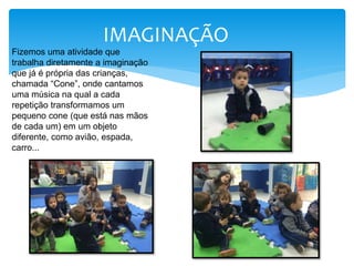 IMAGINAÇÃO
Fizemos uma atividade que
trabalha diretamente a imaginação
que já é própria das crianças,
chamada “Cone”, onde cantamos
uma música na qual a cada
repetição transformamos um
pequeno cone (que está nas mãos
de cada um) em um objeto
diferente, como avião, espada,
carro...
 