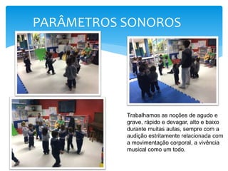 PARÂMETROS SONOROS
Trabalhamos as noções de agudo e
grave, rápido e devagar, alto e baixo
durante muitas aulas, sempre com a
audição estritamente relacionada com
a movimentação corporal, a vivência
musical como um todo.
 