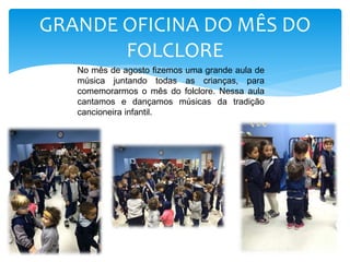 GRANDE OFICINA DO MÊS DO
FOLCLORE
No mês de agosto fizemos uma grande aula de
música juntando todas as crianças, para
comemorarmos o mês do folclore. Nessa aula
cantamos e dançamos músicas da tradição
cancioneira infantil.
 