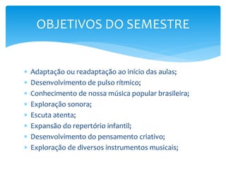 Adaptação ou readaptação ao início das aulas;
 Desenvolvimento de pulso rítmico;
 Conhecimento de nossa música popular brasileira;
 Exploração sonora;
 Escuta atenta;
 Expansão do repertório infantil;
 Desenvolvimento do pensamento criativo;
 Exploração de diversos instrumentos musicais;
OBJETIVOS DO SEMESTRE
 