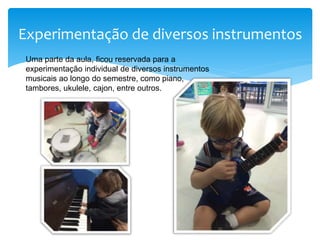 Experimentação de diversos instrumentos
Uma parte da aula, ficou reservada para a
experimentação individual de diversos instrumentos
musicais ao longo do semestre, como piano,
tambores, ukulele, cajon, entre outros.
 