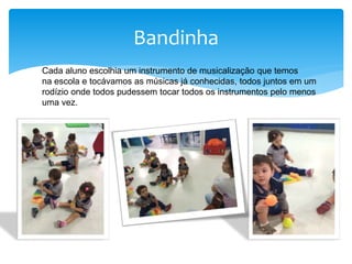 Bandinha
Cada aluno escolhia um instrumento de musicalização que temos
na escola e tocávamos as músicas já conhecidas, todos juntos em um
rodízio onde todos pudessem tocar todos os instrumentos pelo menos
uma vez.
 