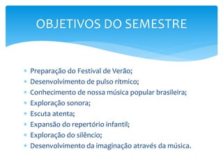  Preparação do Festival de Verão;
 Desenvolvimento de pulso rítmico;
 Conhecimento de nossa música popular brasileira;
 Exploração sonora;
 Escuta atenta;
 Expansão do repertório infantil;
 Exploração do silêncio;
 Desenvolvimento da imaginação através da música.
OBJETIVOS DO SEMESTRE
 