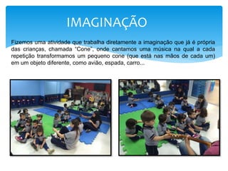 IMAGINAÇÃO
Fizemos uma atividade que trabalha diretamente a imaginação que já é própria
das crianças, chamada “Cone”, onde cantamos uma música na qual a cada
repetição transformamos um pequeno cone (que está nas mãos de cada um)
em um objeto diferente, como avião, espada, carro...
 