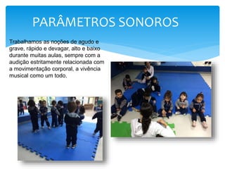 PARÂMETROS SONOROS
Trabalhamos as noções de agudo e
grave, rápido e devagar, alto e baixo
durante muitas aulas, sempre com a
audição estritamente relacionada com
a movimentação corporal, a vivência
musical como um todo.
 