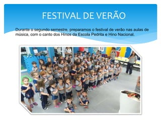 FESTIVAL DE VERÃO
Durante o segundo semestre, preparamos o festival de verão nas aulas de
música, com o canto dos Hinos da Escola Pedrita e Hino Nacional.
 