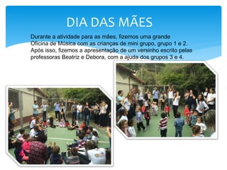 DIA DAS MÃES
Durante a atividade para as mães, fizemos uma grande
Oficina de Música com as crianças de mini grupo, grupo 1 e 2.
Após isso, fizemos a apresentação de um versinho escrito pelas
professoras Beatriz e Debora, com a ajuda dos grupos 3 e 4.
 