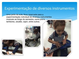 Experimentação de diversos instrumentos
Uma parte da aula, ficou reservada para a
experimentação individual de diversos instrumentos
musicais ao longo do semestre, como piano,
tambores, ukulele, cajon, entre outros.
 