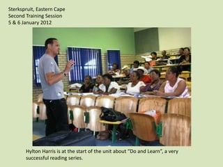 Sterkspruit, Eastern Cape
Second Training Session
5 & 6 January 2012




       Hylton Harris is at the start of the unit about “Do and Learn”, a very
       successful reading series.
 