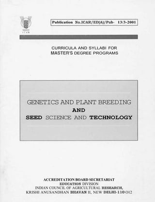Publication Mo.TCAR/ED(A)/Pub- 13/3-2001
CURRICULA AND SYLLABI FOR
MASTER'S DEGREE PROGRAMS
GENETICS AND PLANT BREEDING
AND
SEED SCIENCE AND TECHNOLOGY
ACCREDITATION BOARD SECRETARIAT
EDUCATION DIVISION
INDIAN COUNCIL OF AGRICULTURAL RESEARCH,
KRISHI ANUSANDHAN BHAVAN II, NEW DELHI-11Q O12
 