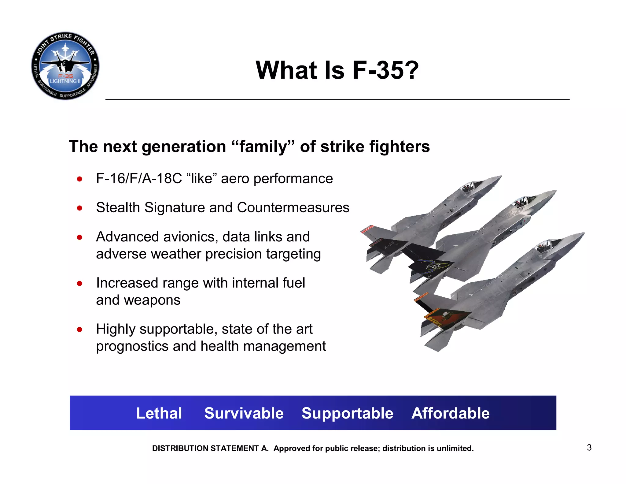 What Is F-35?

The next generation “family” of strike fighters
 • F-16/F/A-18C “like” aero performance

 • Stealth Signature and Countermeasures

 • Advanced avionics, data links and
   adverse weather precision targeting

 • Increased range with internal fuel
   and weapons

 • Highly supportable, state of the art
   prognostics and health management



          Lethal         Survivable              Supportable                 Affordable

            DISTRIBUTION STATEMENT A. Approved for public release; distribution is unlimited.   3
 