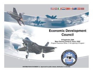 Economic Development
                                                  Council
                                                              30 September 2008
                                                     Major General Charles R. Davis, USAF
                                                Program Executive Officer, F-35 Lightning II Program




DISTRIBUTION STATEMENT A. Approved for public release; distribution is unlimited.
 