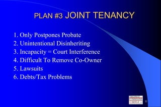 PLAN #3     JOINT TENANCY

1. Only Postpones Probate
2. Unintentional Disinheriting
3. Incapacity = Court Interference
4. Difficult To Remove Co-Owner
5. Lawsuits
6. Debts/Tax Problems


                                     11
 
