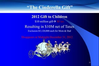 “The Cinderella Gift”
        2012 Gift to Children
           $10 million gift $0 tax
  Resulting in $10M net of Taxes
     Exclusion $5,120,000 each for Mom & Dad

Disappears at Midnight December 31, 2012




                                               21
 