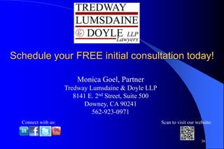 Schedule your FREE initial consultation today!

                         Monica Goel, Partner
                     Tredway Lumsdaine & Doyle LLP
                        8141 E. 2nd Street, Suite 500
                           Downey, CA 90241
                              562-923-0971
  Connect with us:                                      Scan to visit our website:


                                                                            36
 