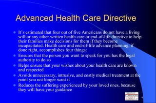 Advanced Health Care Directive
   It’s estimated that four out of five Americans do not have a living
    will or any other written health care or end-of-life directive to help
    their families make decisions for them if they become
    incapacitated. Health care and end-of-life advance planning, if
    done right, accomplishes four things:
   Ensures that the person you want to speak for you has the legal
    authority to do so
   Helps ensure that your wishes about your health care are known
    and respected
   Avoids unnecessary, intrusive, and costly medical treatment at the
    point you not longer want it
   Reduces the suffering experienced by your loved ones, because
    they will have your guidance
                                                                             9
 