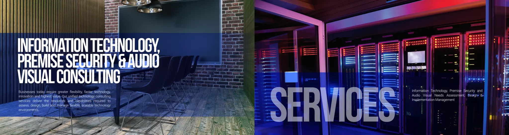 InformationTechnology,
PremiseSecurity&Audio
VisualConsultingBusinesses today require greater flexibility, faster technology,
innovation and highest value. Our unified technology consulting
services deliver the resources and capabilities required to
assess, design, build and manage flexible, scalable technology
environments.
services
Information Technology, Premise Security and
Audio Visual Needs Assessment, Design &
Implementation Management
 