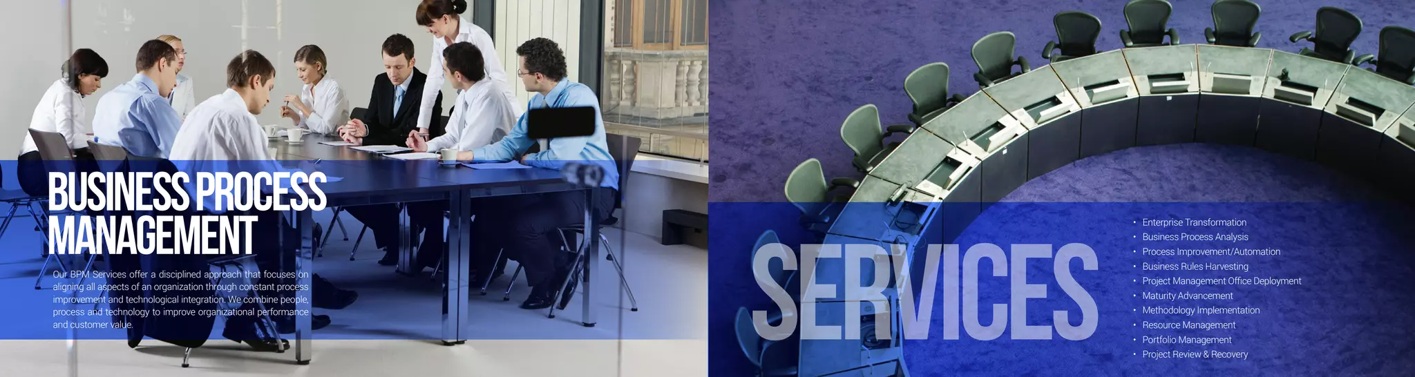 BusinessProcess
ManagementOur BPM Services offer a disciplined approach that focuses on
aligning all aspects of an organization through constant process
improvement and technological integration. We combine people,
process and technology to improve organizational performance
and customer value.
•	 Enterprise Transformation
•	 Business Process Analysis
•	 Process Improvement/Automation
•	 Business Rules Harvesting
•	 Project Management Office Deployment
•	 Maturity Advancement
•	 Methodology Implementation
•	 Resource Management
•	 Portfolio Management
•	 Project Review & Recovery
services
 