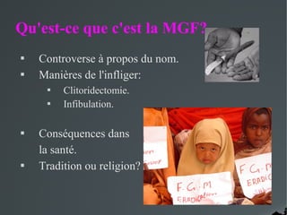 Qu'est-ce que c'est la MGF?
 Controverse à propos du nom.
 Manières de l'infliger:
 Clitoridectomie.
 Infibulation.
 Conséquences dans
la santé.
 Tradition ou religion?
 