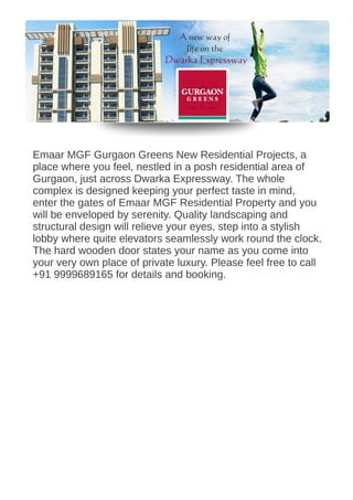 Emaar MGF Gurgaon Greens New Residential Projects, a
place where you feel, nestled in a posh residential area of
Gurgaon, just across Dwarka Expressway. The whole
complex is designed keeping your perfect taste in mind,
enter the gates of Emaar MGF Residential Property and you
will be enveloped by serenity. Quality landscaping and
structural design will relieve your eyes, step into a stylish
lobby where quite elevators seamlessly work round the clock.
The hard wooden door states your name as you come into
your very own place of private luxury. Please feel free to call
+91 9999689165 for details and booking.
 
