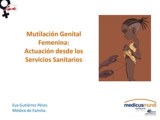 Mutilación Genital
Femenina:
Actuación desde los
Servicios Sanitarios
Eva Gutiérrez Pérez.
Médico de Familia.
 