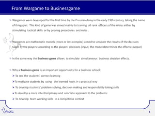From Wargame to Businessgame

Wargames were developed for the first time by the Prussian Army in the early 19th century, taking the name
of Kriegspiel. This kind of game was aimed mainly to training all rank officers of the Army: either by
stimulating tactical skills or by proving procedures and rules .


Wargames are mathematic models (more or less complex) aimed to simulate the results of the decision
taken by the players: according to the players’ decisions (input) the model determines the effects (output)


In the same way the Business-game allows to simulate simultaneous business decision effects.


Why a Business-game is an important opportunity for a business school:
 To test the students’ correct learning
To motivate students by using the learned tools in a practical way
 To develop students’ problem solving, decision making and responsibility taking skills
To develop a more interdisciplinary and concrete approach to the problems
 To develop team working skills in a competitive context



                                                                                                              3
 