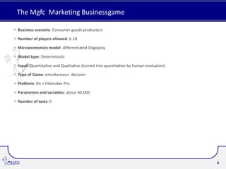 The Mgfc Marketing Businessgame

Business scenario: Consumer goods productors

Number of players allowed: 6-18

Microeconomics model: differentiated Oligopoly

Model type: Deterministic

Input: Quantitative and Qualitative (turned into quantitative by human evaluation)

Type of Game: simultaneous decision

Platform: Xls + Filemaker Pro

Parameters and variables: about 40.000

Number of tests: 5




                                                                                     4
 