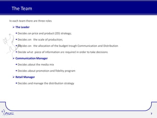 The Team

In each team there are three roles

   The Leader

      Decides on price and product (2D) strategy;

      Decides on the scale of production;

      Decides on the allocation of the budget trough Communication and Distribution

      Decide what piece of information are required in order to take decisions

   Communication Manager

      Decides about the media mix

      Decides about promotion and fidelity program

   Retail Manager

      Decides and manage the distribution strategy




                                                                                       7
 