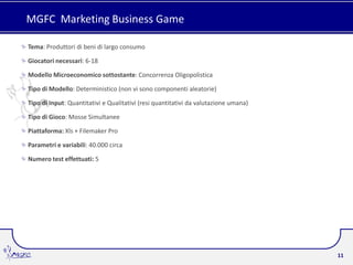 MGFC Marketing Business Game

Tema: Produttori di beni di largo consumo

Giocatori necessari: 6-18

Modello Microeconomico sottostante: Concorrenza Oligopolistica

Tipo di Modello: Deterministico (non vi sono componenti aleatorie)

Tipo di Input: Quantitativi e Qualitativi (resi quantitativi da valutazione umana)

Tipo di Gioco: Mosse Simultanee

Piattaforma: Xls + Filemaker Pro

Parametri e variabili: 40.000 circa

Numero test effettuati: 5




                                                                                     11
 